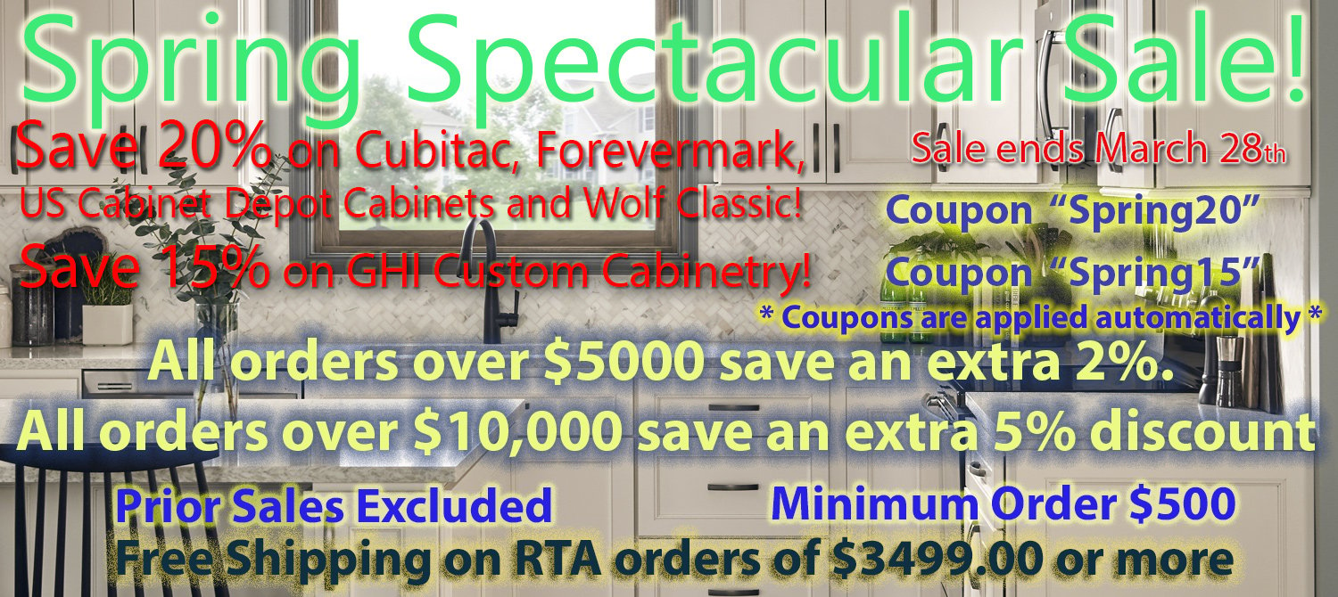 Spring Spectacular Sale Save 20% on Cubitac, Forevermark, US Cabinet Depot, and Wolf Classic! Cabinets! on orders $500 and over! Save 15% on GHI! on orders $500 and over! FREE Shipping on RTA Orders of $3499.00 or more! Coupons Are applied automatically. Codes: Spring20 and Spring15 Minimum Order $500 and over! All Orders over $5000 save an extra 2%, and all orders over $10,000 receive an extra 5% discount!