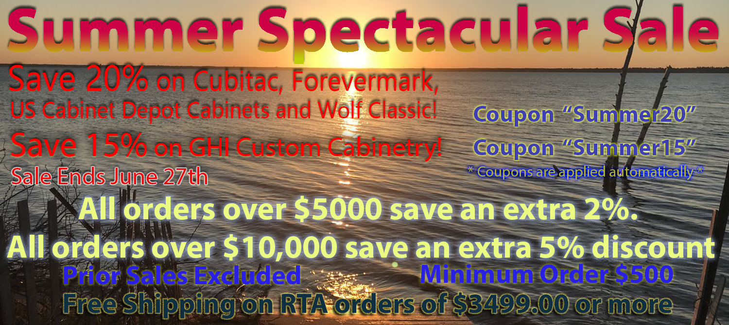 Summer Spectacular Sale Save 20% on Cubitac, Forevermark, US Cabinet Depot, and Wolf Classic! Cabinets! on orders $500 and over! Save 15% on GHI! on orders $500 and over! FREE Shipping on RTA Orders of $3499.00 or more! Coupons Are applied automatically. Codes: Summer20 and Summer15 Minimum Order $500 and over! All Orders over $5000 save an extra 2%, and all orders over $10,000 receive an extra 5% discount!
